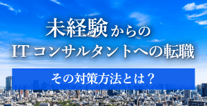 未経験からITコンサルタントへの転職 その対策方法とは？ 